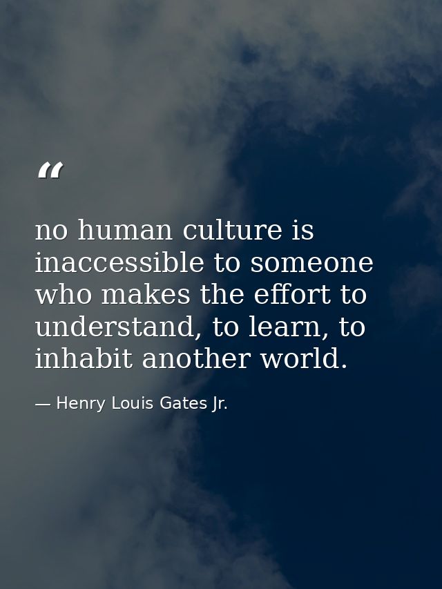 no human culture is inaccessible to someone who makes the effort to understand, to learn, to inhabit another world. — Henry Louis Gates Jr.