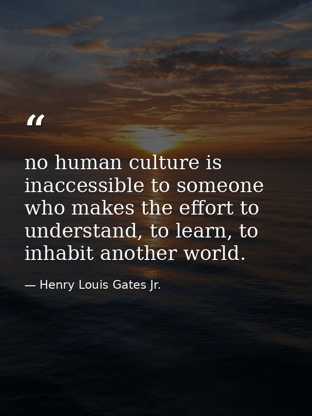 no human culture is inaccessible to someone who makes the effort to understand, to learn, to inhabit another world. — Henry Louis Gates Jr.