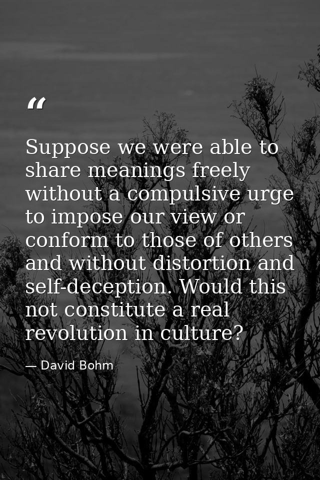 Suppose we were able to share meanings freely without a compulsive urge to impose our view or conform to those of others — David Bohm