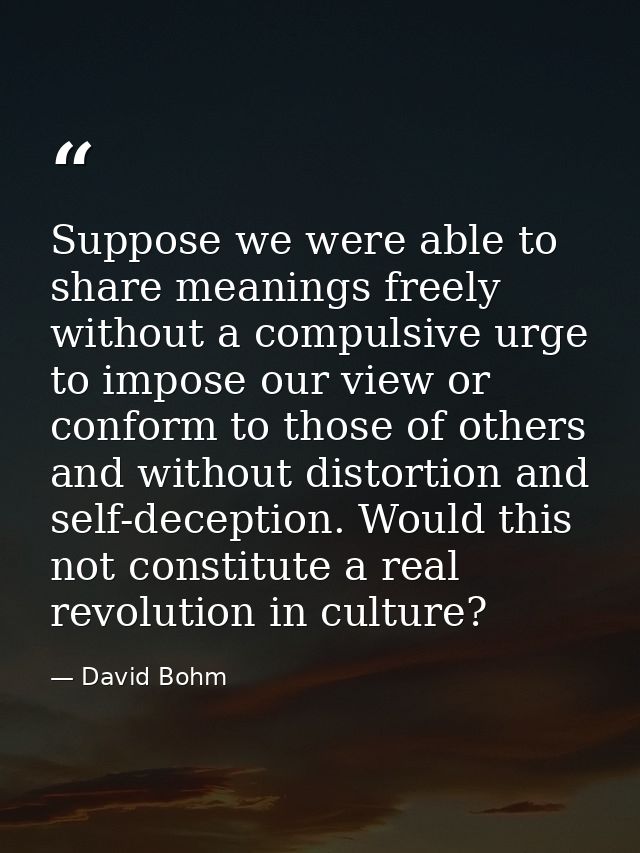 Suppose we were able to share meanings freely without a compulsive urge to impose our view or conform to those of others — David Bohm