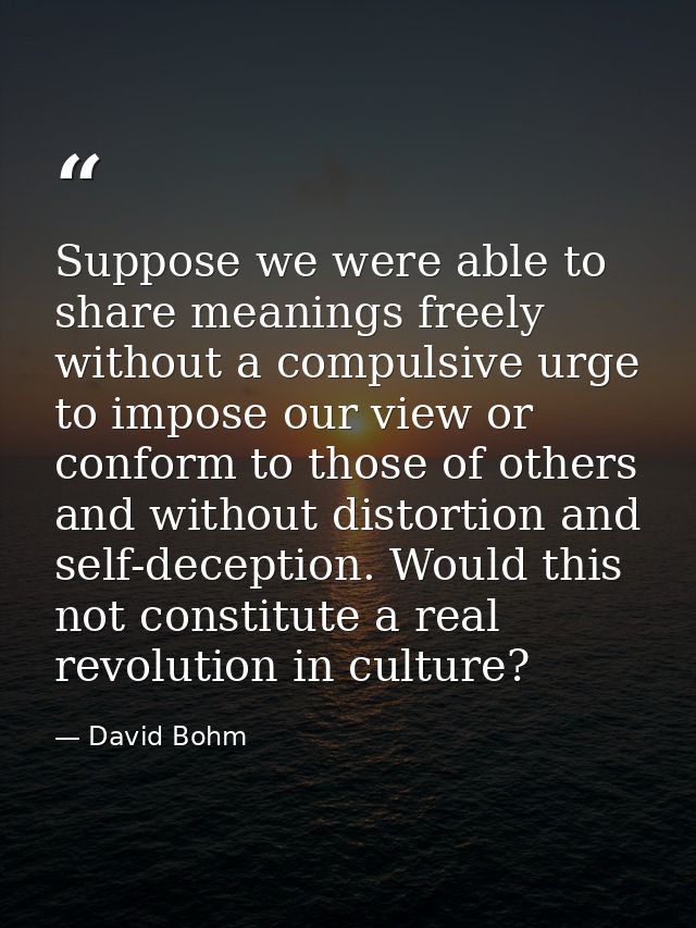 Suppose we were able to share meanings freely without a compulsive urge to impose our view or conform to those of others — David Bohm