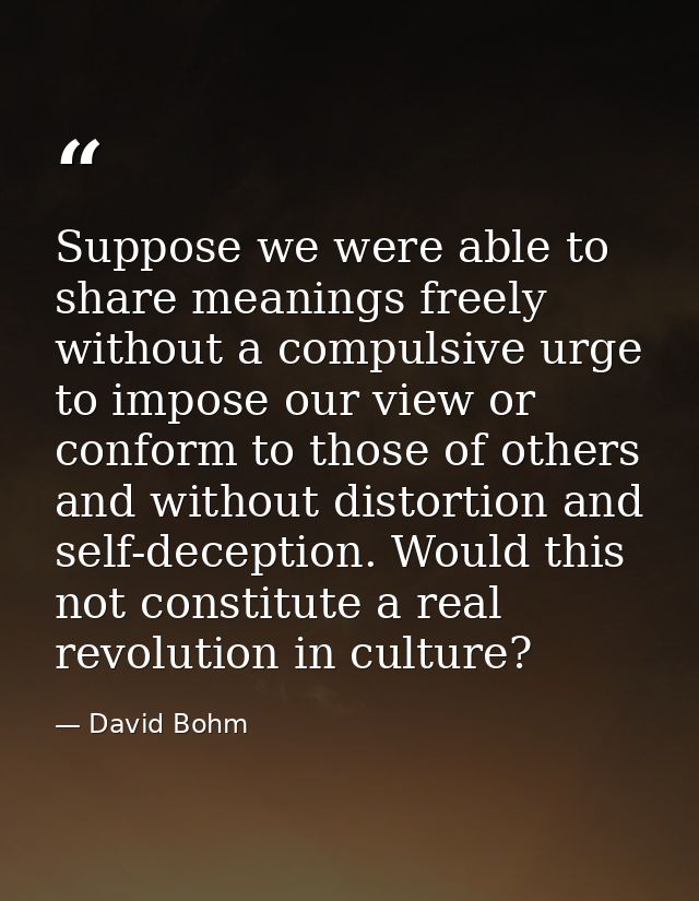 Suppose we were able to share meanings freely without a compulsive urge to impose our view or conform to those of others — David Bohm