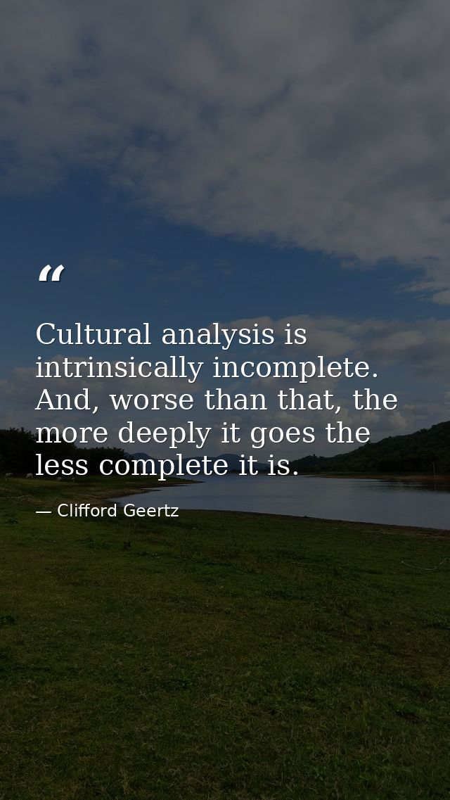 Cultural analysis is intrinsically incomplete. And, worse than that, the more deeply it goes the less complete it is. — Clifford Geertz