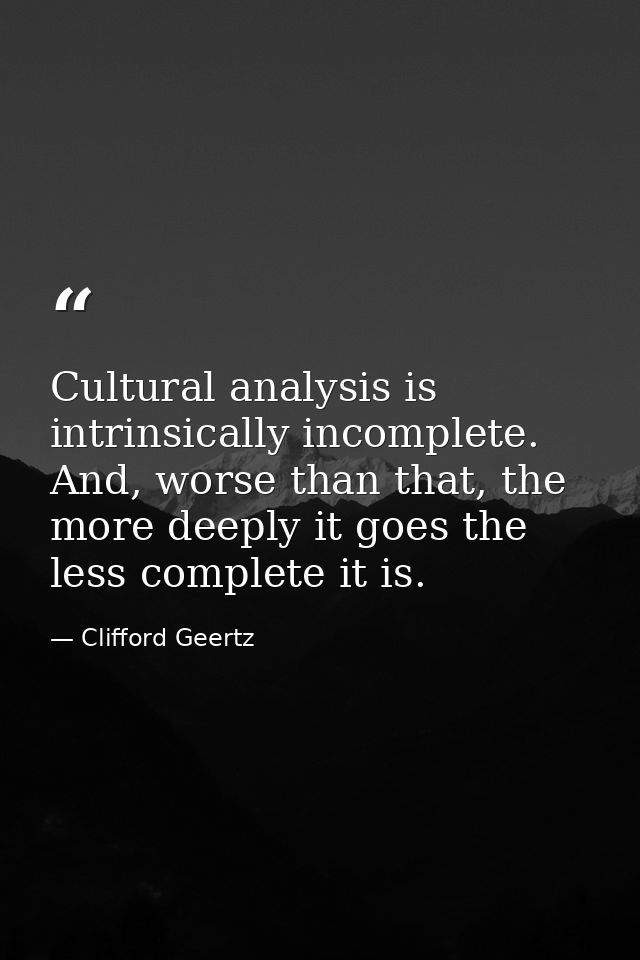 Cultural analysis is intrinsically incomplete. And, worse than that, the more deeply it goes the less complete it is. — Clifford Geertz