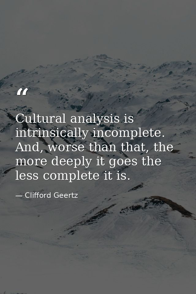 Cultural analysis is intrinsically incomplete. And, worse than that, the more deeply it goes the less complete it is. — Clifford Geertz