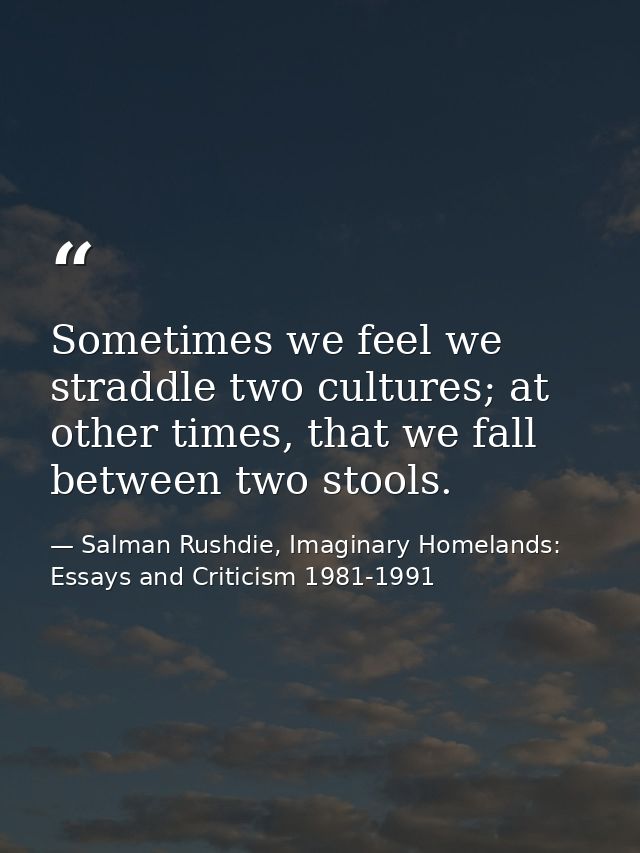 Sometimes we feel we straddle two cultures; at other times, that we fall between two stools. — Salman Rushdie, Imaginary Homelands: Essays and Criticism 1981-1991