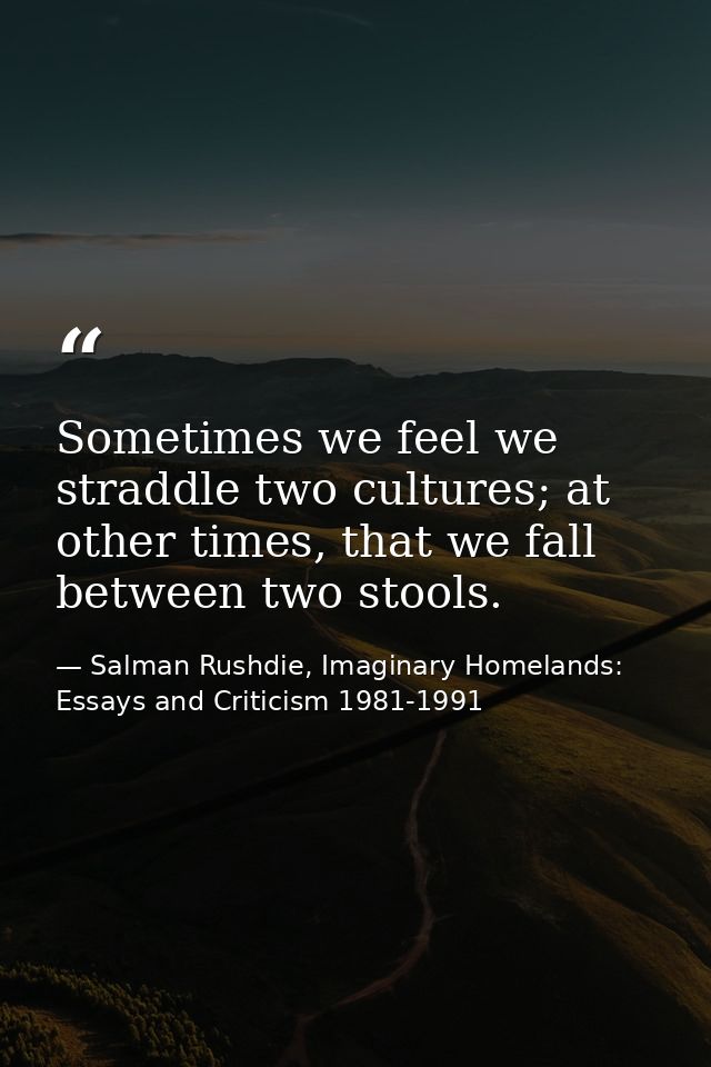 Sometimes we feel we straddle two cultures; at other times, that we fall between two stools. — Salman Rushdie, Imaginary Homelands: Essays and Criticism 1981-1991
