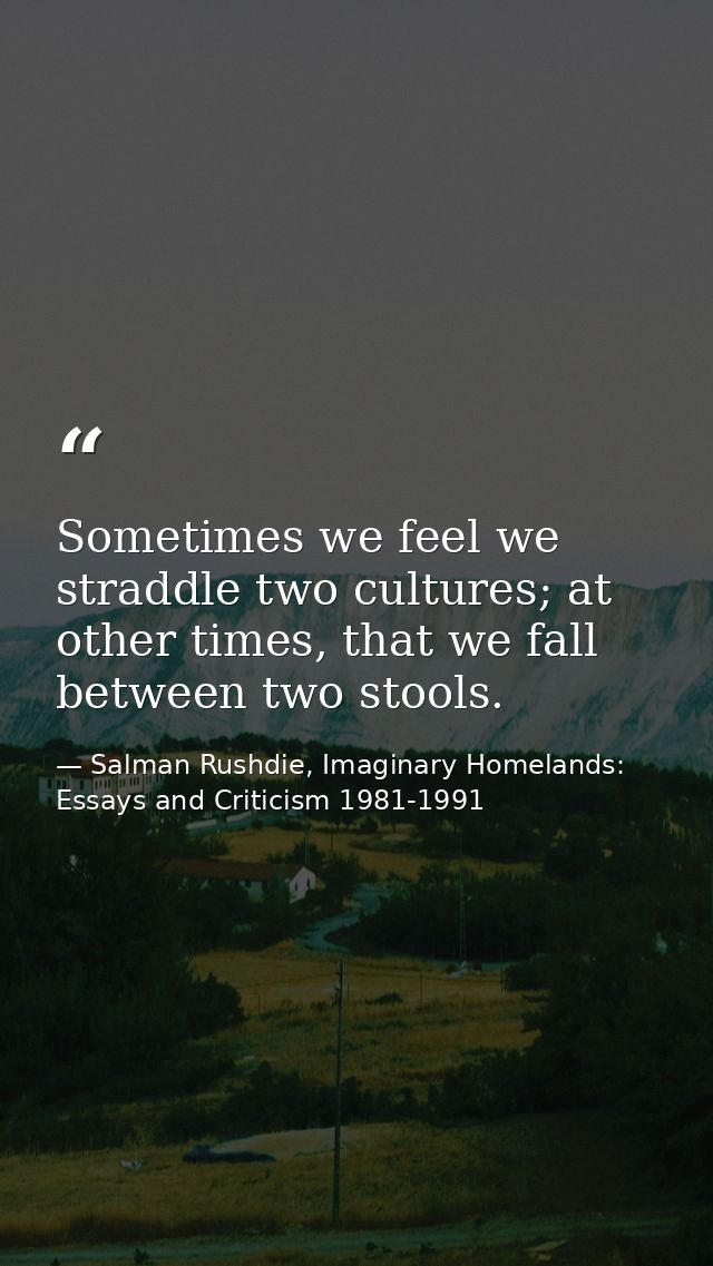 Sometimes we feel we straddle two cultures; at other times, that we fall between two stools. — Salman Rushdie, Imaginary Homelands: Essays and Criticism 1981-1991