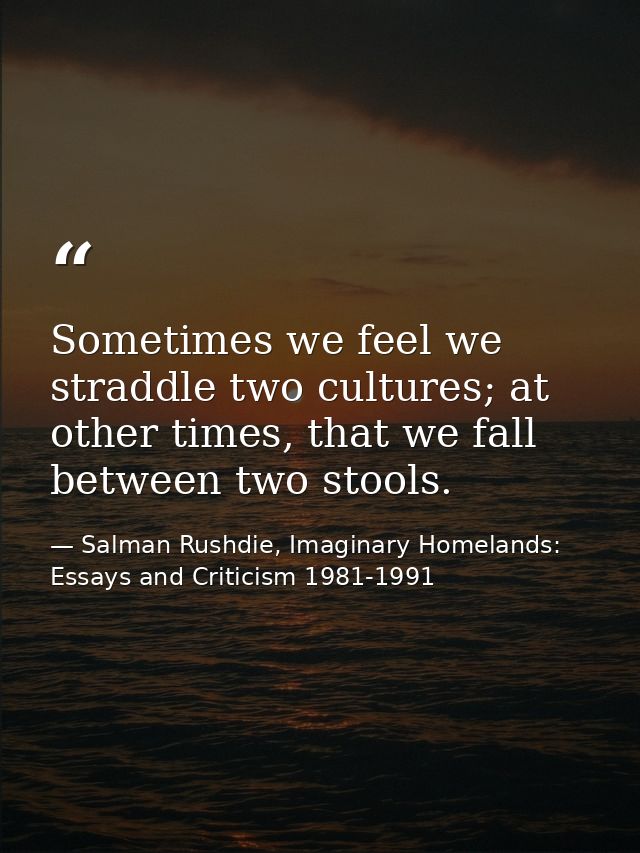 Sometimes we feel we straddle two cultures; at other times, that we fall between two stools. — Salman Rushdie, Imaginary Homelands: Essays and Criticism 1981-1991