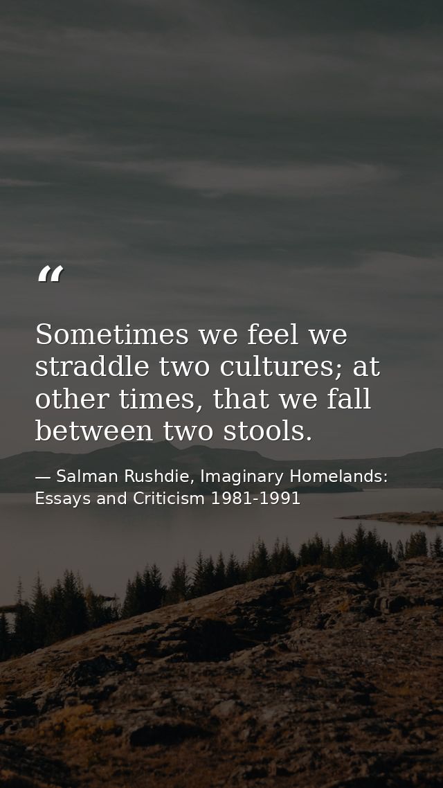 Sometimes we feel we straddle two cultures; at other times, that we fall between two stools. — Salman Rushdie, Imaginary Homelands: Essays and Criticism 1981-1991