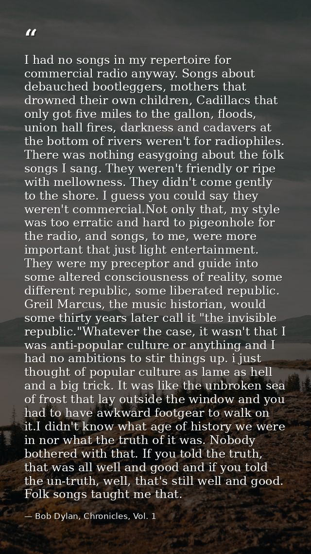I had no songs in my repertoire for commercial radio anyway. Songs about debauched bootleggers, mothers that drowned the — Bob Dylan, Chronicles, Vol. 1