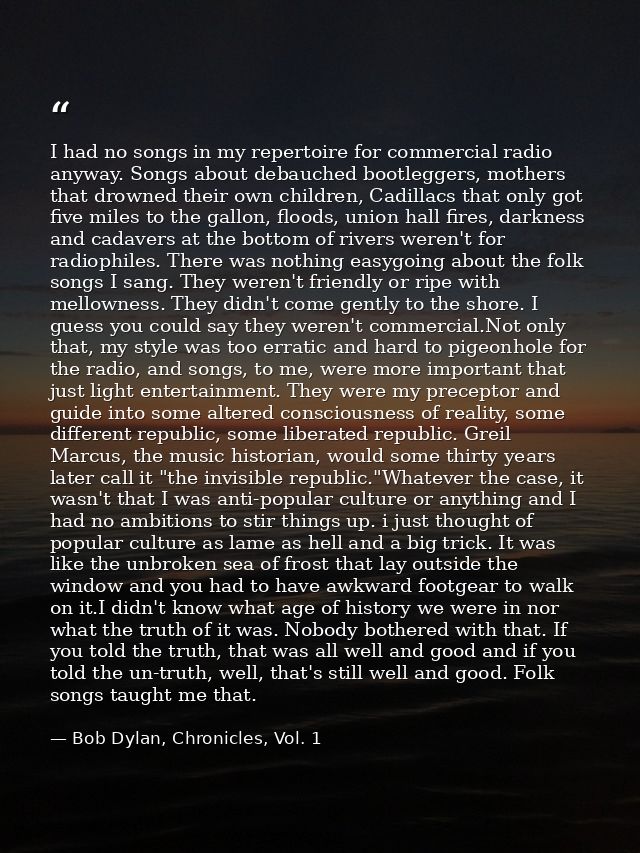 I had no songs in my repertoire for commercial radio anyway. Songs about debauched bootleggers, mothers that drowned the — Bob Dylan, Chronicles, Vol. 1