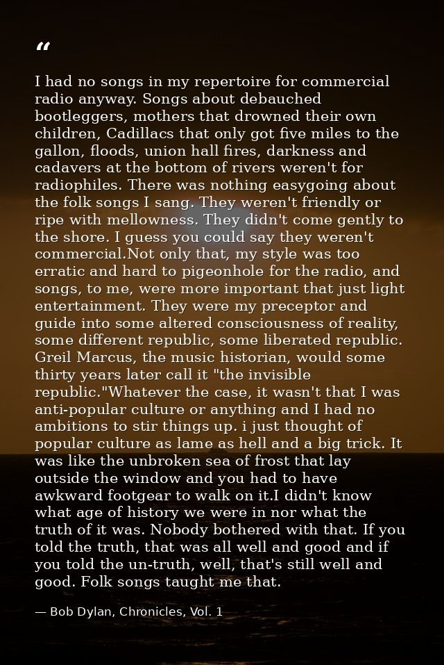I had no songs in my repertoire for commercial radio anyway. Songs about debauched bootleggers, mothers that drowned the — Bob Dylan, Chronicles, Vol. 1