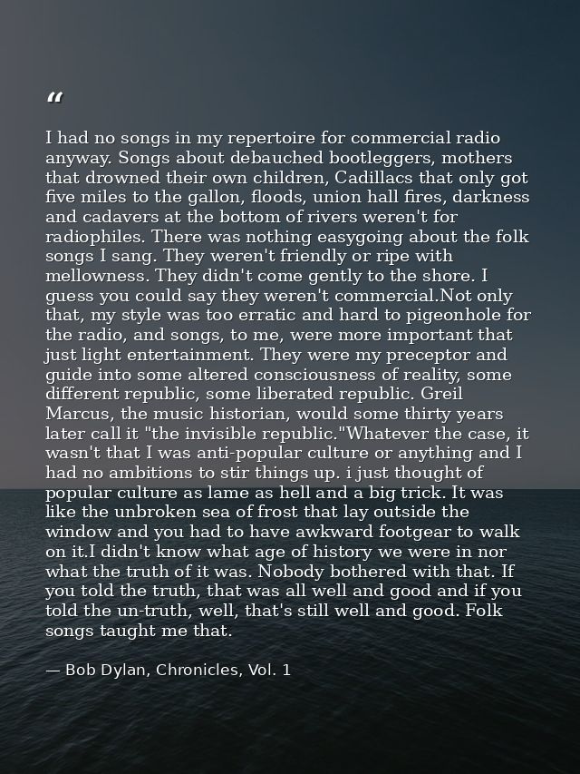 I had no songs in my repertoire for commercial radio anyway. Songs about debauched bootleggers, mothers that drowned the — Bob Dylan, Chronicles, Vol. 1