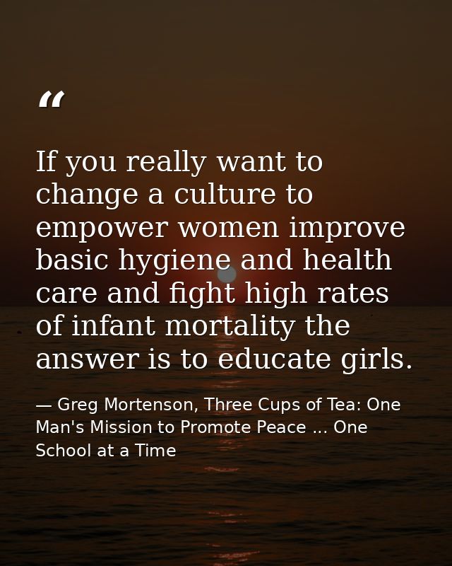 If you really want to change a culture to empower women improve basic hygiene and health care and fight high rates of in — Greg Mortenson, Three Cups of Tea: One Man's Mission to Promote Peace ... One School at a Time