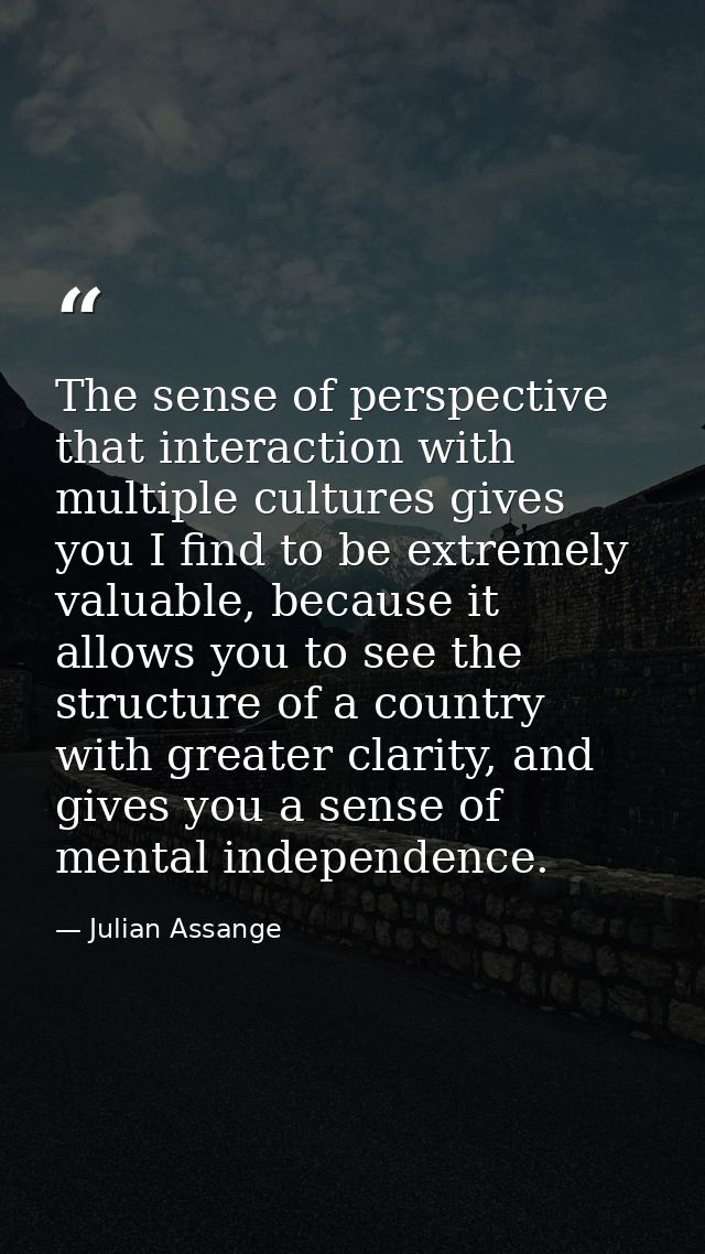 The sense of perspective that interaction with multiple cultures gives you I find to be extremely valuable, because it a — Julian Assange