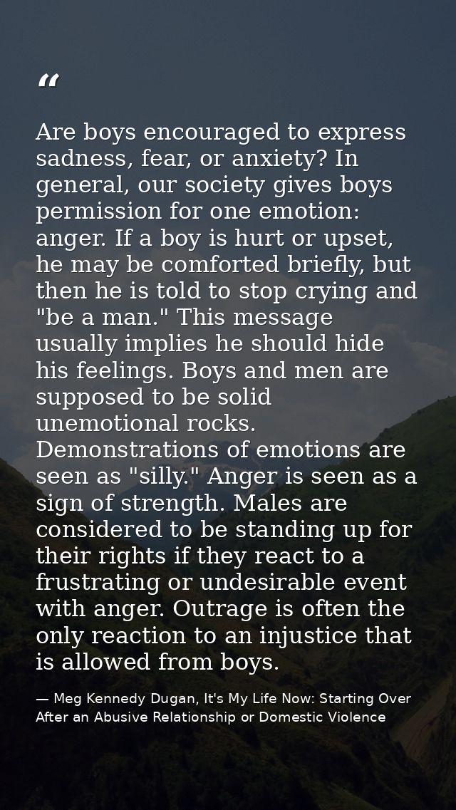 Are boys encouraged to express sadness, fear, or anxiety? In general, our society gives boys permission for one emotion: — Meg Kennedy Dugan, It's My Life Now: Starting Over After an Abusive Relationship or Domestic Violence