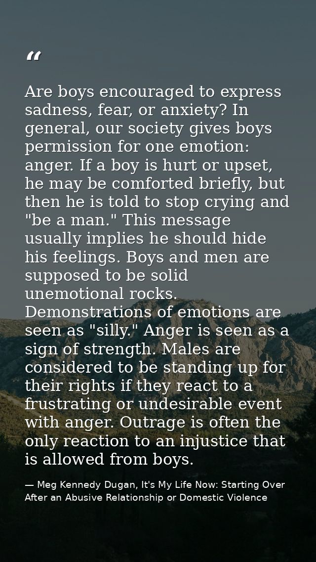 Are boys encouraged to express sadness, fear, or anxiety? In general, our society gives boys permission for one emotion: — Meg Kennedy Dugan, It's My Life Now: Starting Over After an Abusive Relationship or Domestic Violence