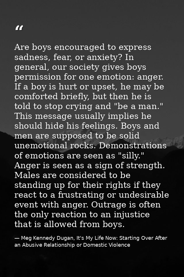 Are boys encouraged to express sadness, fear, or anxiety? In general, our society gives boys permission for one emotion: — Meg Kennedy Dugan, It's My Life Now: Starting Over After an Abusive Relationship or Domestic Violence