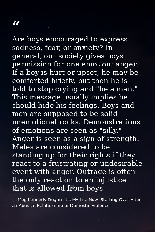 Are boys encouraged to express sadness, fear, or anxiety? In general, our society gives boys permission for one emotion: — Meg Kennedy Dugan, It's My Life Now: Starting Over After an Abusive Relationship or Domestic Violence