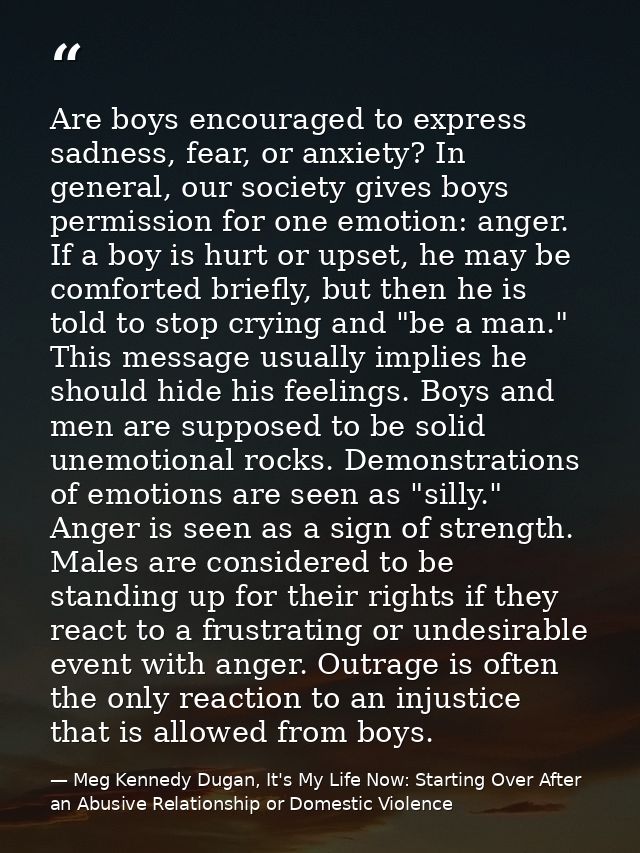 Are boys encouraged to express sadness, fear, or anxiety? In general, our society gives boys permission for one emotion: — Meg Kennedy Dugan, It's My Life Now: Starting Over After an Abusive Relationship or Domestic Violence