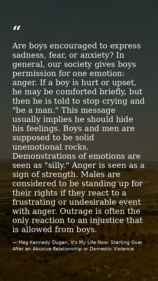 Are boys encouraged to express sadness, fear, or anxiety? In general, our society gives boys permission for one emotion: — Meg Kennedy Dugan, It's My Life Now: Starting Over After an Abusive Relationship or Domestic Violence