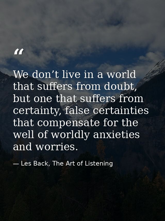 We don’t live in a world that suffers from doubt, but one that suffers from certainty, false certainties that compensate — Les Back, The Art of Listening