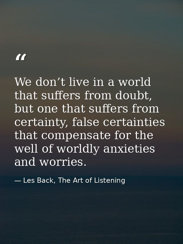 We don’t live in a world that suffers from doubt, but one that suffers from certainty, false certainties that compensate — Les Back, The Art of Listening