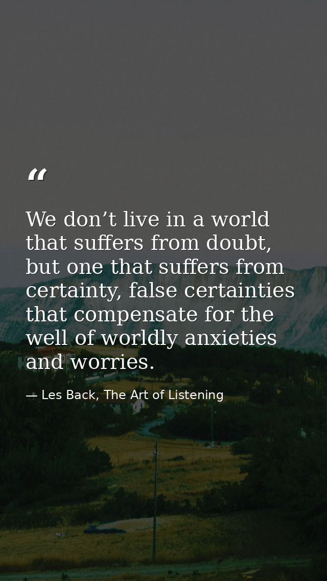 We don’t live in a world that suffers from doubt, but one that suffers from certainty, false certainties that compensate — Les Back, The Art of Listening
