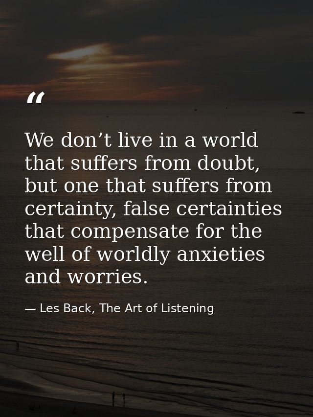 We don’t live in a world that suffers from doubt, but one that suffers from certainty, false certainties that compensate — Les Back, The Art of Listening