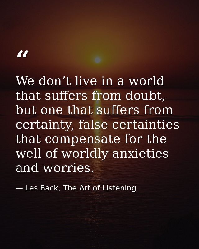 We don’t live in a world that suffers from doubt, but one that suffers from certainty, false certainties that compensate — Les Back, The Art of Listening