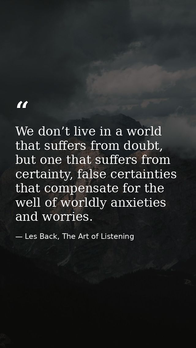 We don’t live in a world that suffers from doubt, but one that suffers from certainty, false certainties that compensate — Les Back, The Art of Listening