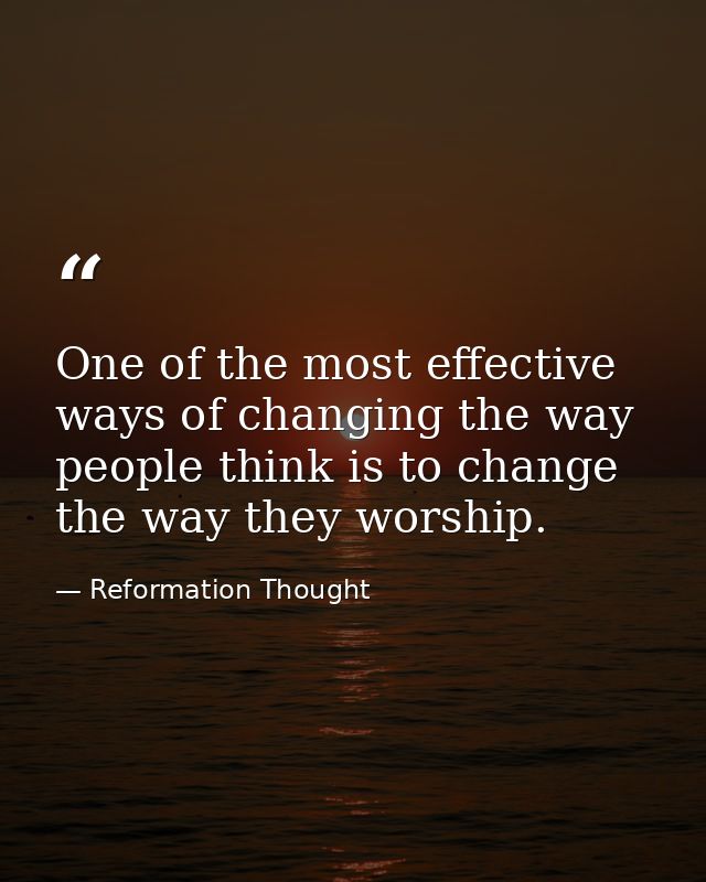 One of the most effective ways of changing the way people think is to change the way they worship. — Reformation Thought