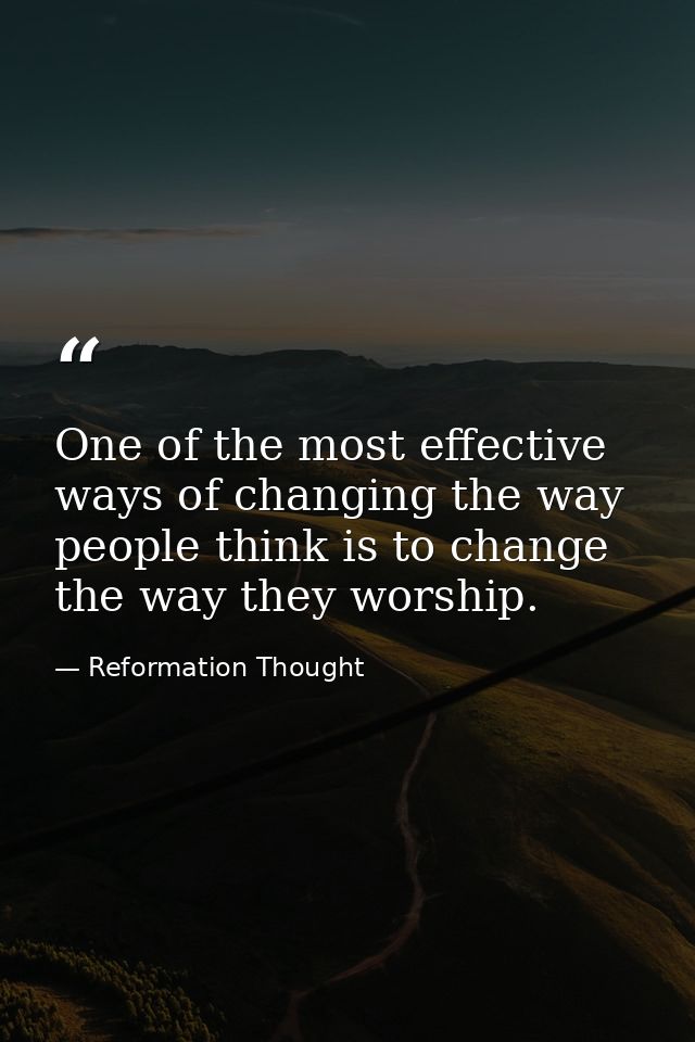 One of the most effective ways of changing the way people think is to change the way they worship. — Reformation Thought