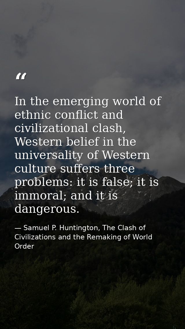 In the emerging world of ethnic conflict and civilizational clash, Western belief in the universality of Western culture — Samuel P. Huntington, The Clash of Civilizations and the Remaking of World Order