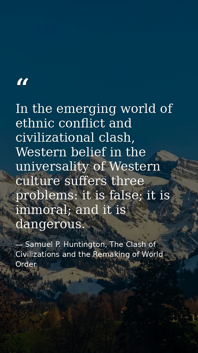 In the emerging world of ethnic conflict and civilizational clash, Western belief in the universality of Western culture — Samuel P. Huntington, The Clash of Civilizations and the Remaking of World Order