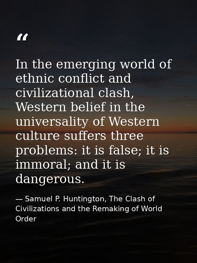 In the emerging world of ethnic conflict and civilizational clash, Western belief in the universality of Western culture — Samuel P. Huntington, The Clash of Civilizations and the Remaking of World Order