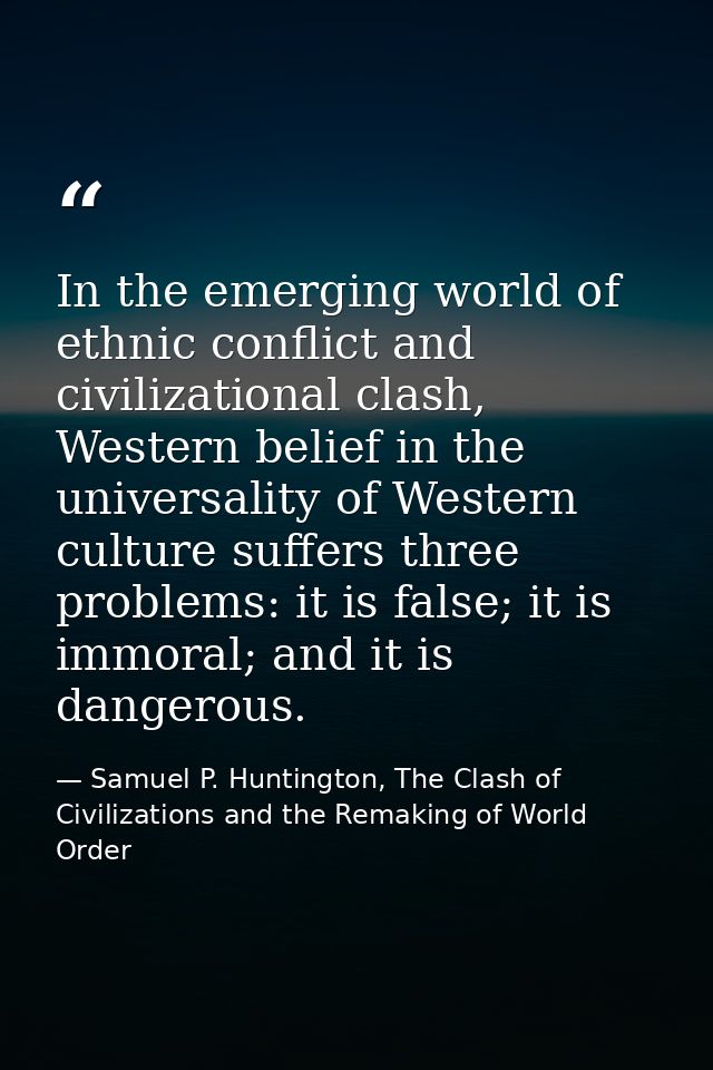 In the emerging world of ethnic conflict and civilizational clash, Western belief in the universality of Western culture — Samuel P. Huntington, The Clash of Civilizations and the Remaking of World Order