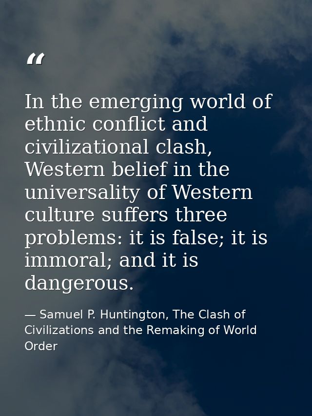 In the emerging world of ethnic conflict and civilizational clash, Western belief in the universality of Western culture — Samuel P. Huntington, The Clash of Civilizations and the Remaking of World Order