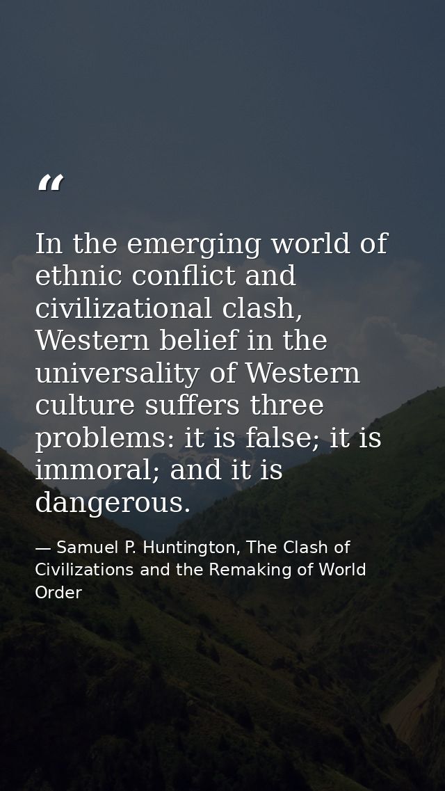 In the emerging world of ethnic conflict and civilizational clash, Western belief in the universality of Western culture — Samuel P. Huntington, The Clash of Civilizations and the Remaking of World Order
