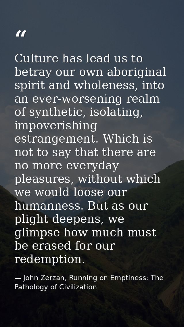 Culture has lead us to betray our own aboriginal spirit and wholeness, into an ever-worsening realm of synthetic, isolat — John Zerzan, Running on Emptiness: The Pathology of Civilization