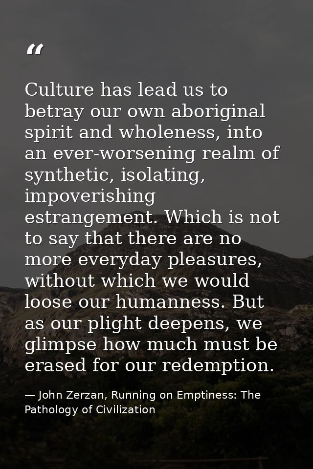 Culture has lead us to betray our own aboriginal spirit and wholeness, into an ever-worsening realm of synthetic, isolat — John Zerzan, Running on Emptiness: The Pathology of Civilization