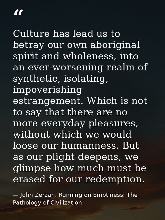 Culture has lead us to betray our own aboriginal spirit and wholeness, into an ever-worsening realm of synthetic, isolat — John Zerzan, Running on Emptiness: The Pathology of Civilization