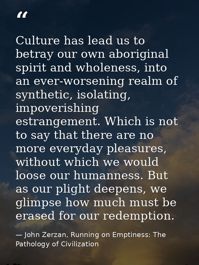 Culture has lead us to betray our own aboriginal spirit and wholeness, into an ever-worsening realm of synthetic, isolat — John Zerzan, Running on Emptiness: The Pathology of Civilization