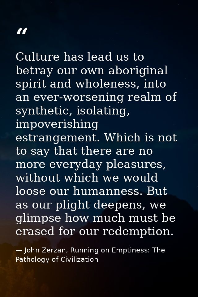 Culture has lead us to betray our own aboriginal spirit and wholeness, into an ever-worsening realm of synthetic, isolat — John Zerzan, Running on Emptiness: The Pathology of Civilization