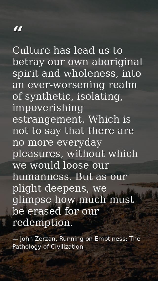 Culture has lead us to betray our own aboriginal spirit and wholeness, into an ever-worsening realm of synthetic, isolat — John Zerzan, Running on Emptiness: The Pathology of Civilization