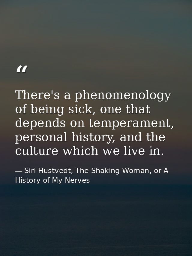 There's a phenomenology of being sick, one that depends on temperament, personal history, and the culture which we live  — Siri Hustvedt, The Shaking Woman, or A History of My Nerves
