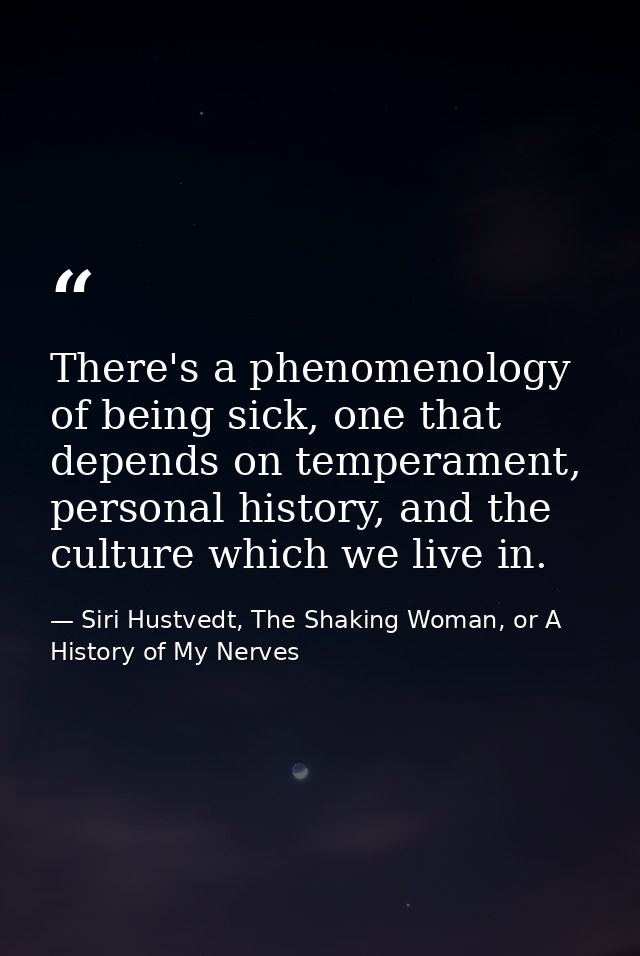 There's a phenomenology of being sick, one that depends on temperament, personal history, and the culture which we live  — Siri Hustvedt, The Shaking Woman, or A History of My Nerves