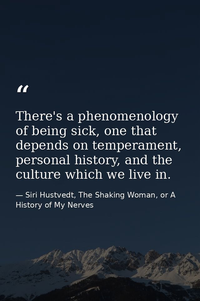 There's a phenomenology of being sick, one that depends on temperament, personal history, and the culture which we live  — Siri Hustvedt, The Shaking Woman, or A History of My Nerves