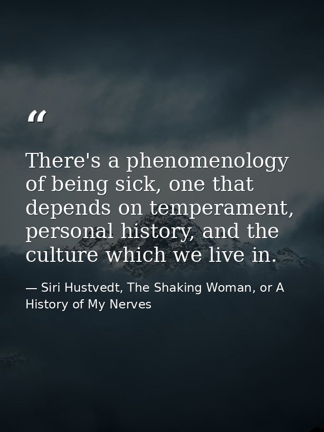 There's a phenomenology of being sick, one that depends on temperament, personal history, and the culture which we live  — Siri Hustvedt, The Shaking Woman, or A History of My Nerves